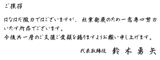 ＜ご挨拶＞はなはだ微力ではございますが、社業発展のため一意専心努力いたす所存でございます。今後共一層のご支援ご愛顧を賜りますようお願い申し上げます。代表取締役　鈴木勇矢